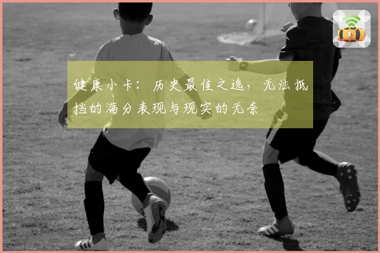 健康小卡：历史最佳之选，无法抵挡的满分表现与现实的无奈
