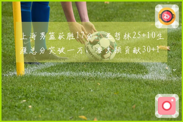 上海男篮获胜17分，王哲林25+10生涯总分突破一万，洛夫顿贡献30+10