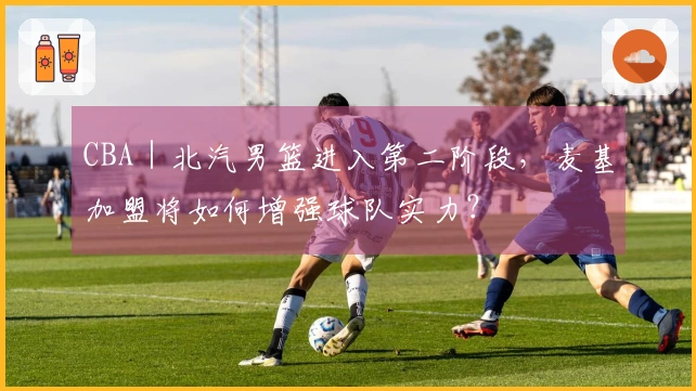 CBA｜北汽男篮进入第二阶段，麦基加盟将如何增强球队实力？
