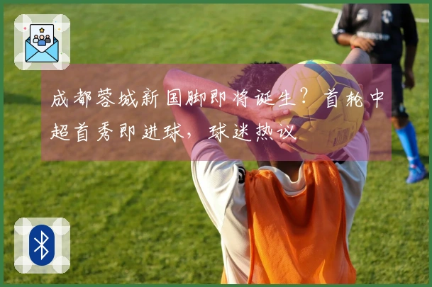 成都蓉城新国脚即将诞生？首轮中超首秀即进球，球迷热议