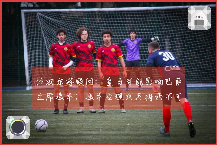 拉波尔塔顾问：皇马可能影响巴萨主席选举；选举合理利用梅西不可取