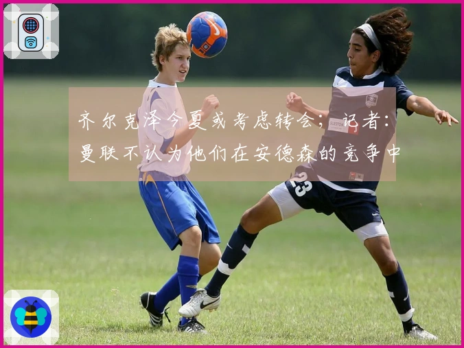 齐尔克泽今夏或考虑转会；记者：曼联不认为他们在安德森的竞争中处于劣势