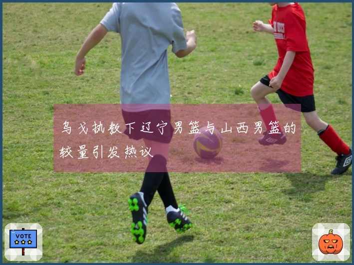 乌戈执教下辽宁男篮与山西男篮的较量引发热议