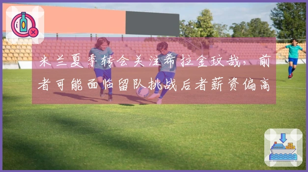 米兰夏季转会关注希拉金玟哉，前者可能面临留队挑战后者薪资偏高