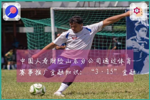 中国人寿财险山东分公司通过体育赛事推广金融知识：“3·15”金融消费者保护教育活动走进CBA赛场