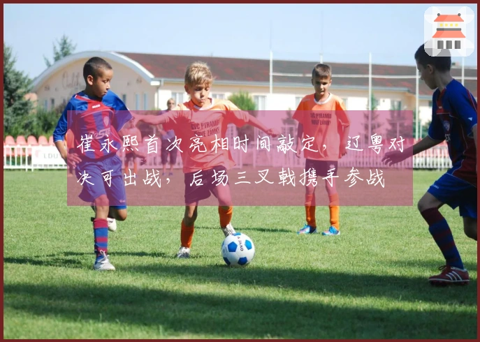 崔永熙首次亮相时间敲定，辽粤对决可出战，后场三叉戟携手参战