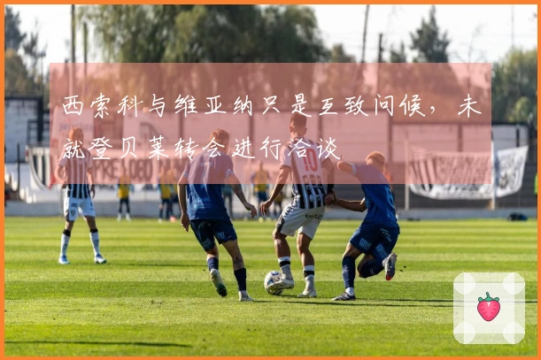 西索科与维亚纳只是互致问候，未就登贝莱转会进行洽谈