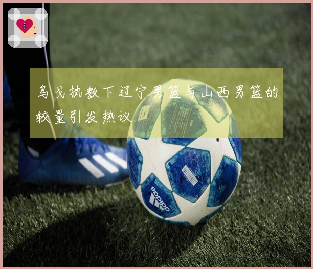 乌戈执教下辽宁男篮与山西男篮的较量引发热议