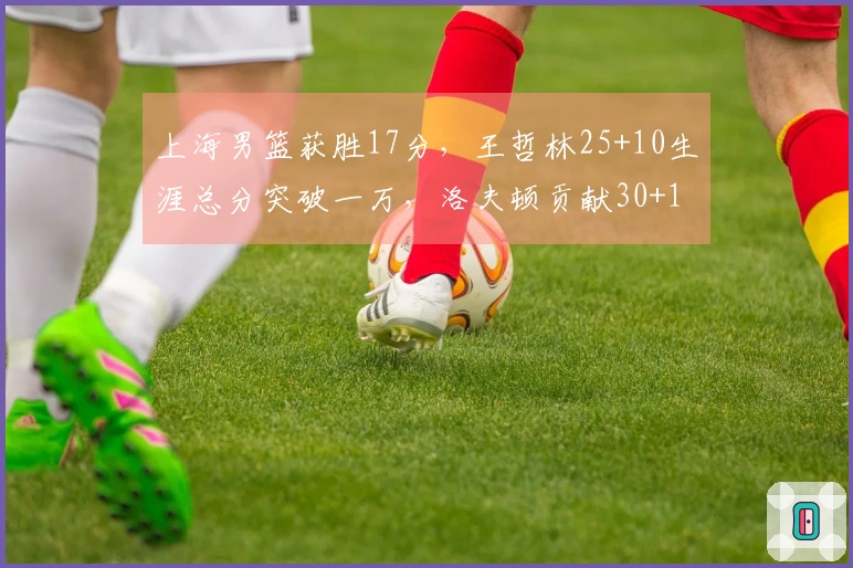 上海男篮获胜17分，王哲林25+10生涯总分突破一万，洛夫顿贡献30+10