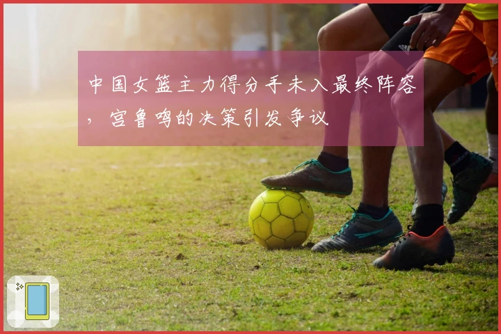 中国女篮主力得分手未入最终阵容，宫鲁鸣的决策引发争议